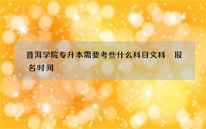 普洱学院专升本需要考些什么科目文科 报名时间